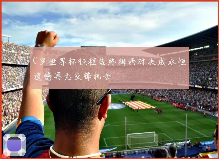 C罗世界杯征程告终梅西对决成永恒遗憾再无交锋机会