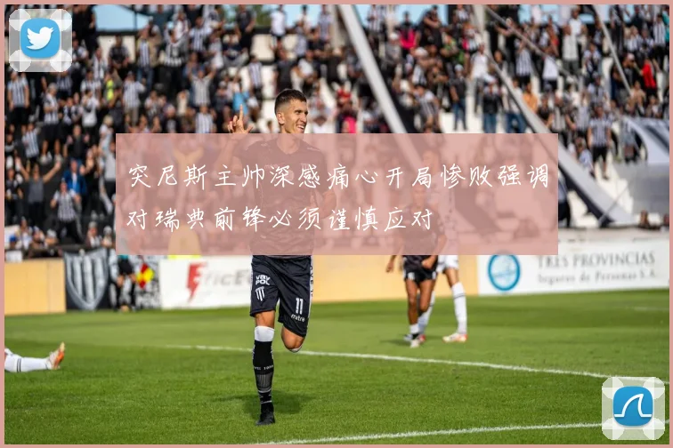 突尼斯主帅深感痛心开局惨败强调对瑞典前锋必须谨慎应对