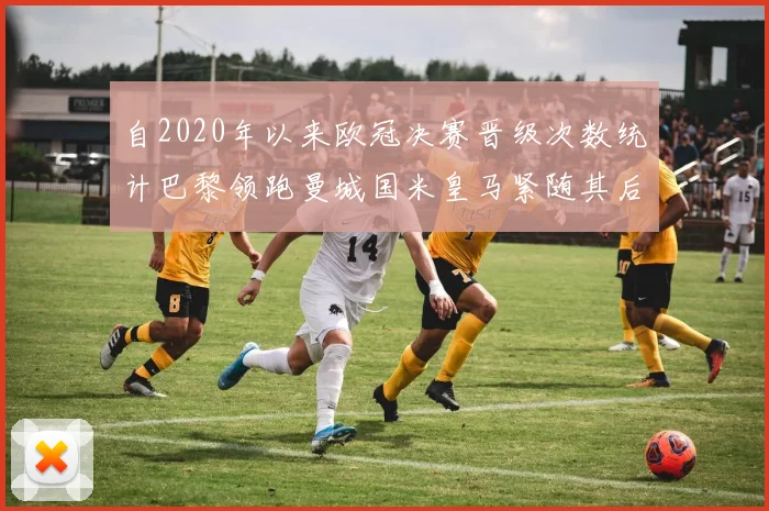 自2020年以来欧冠决赛晋级次数统计巴黎领跑曼城国米皇马紧随其后