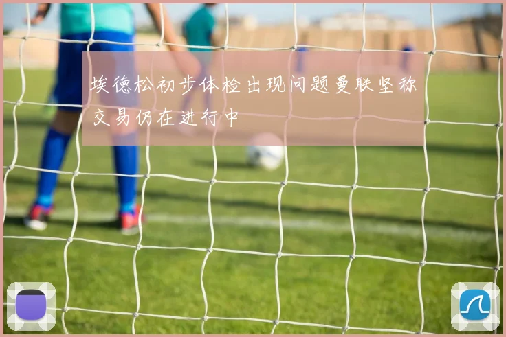 埃德松初步体检出现问题曼联坚称交易仍在进行中