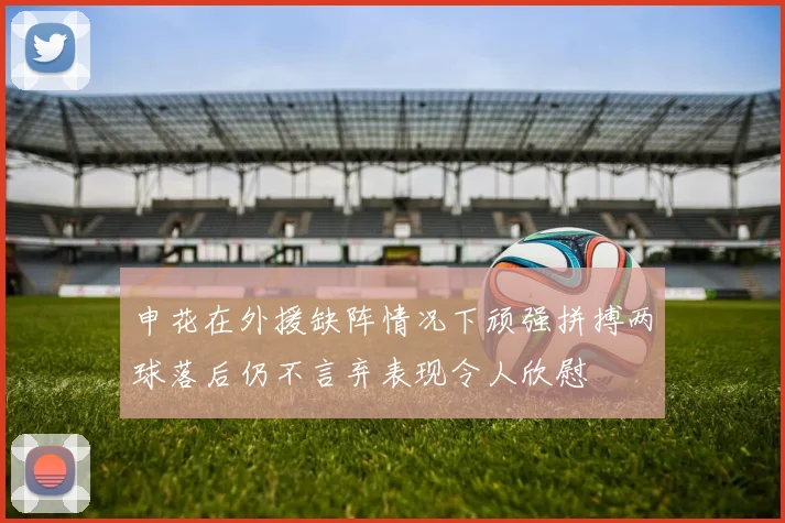 申花在外援缺阵情况下顽强拼搏两球落后仍不言弃表现令人欣慰
