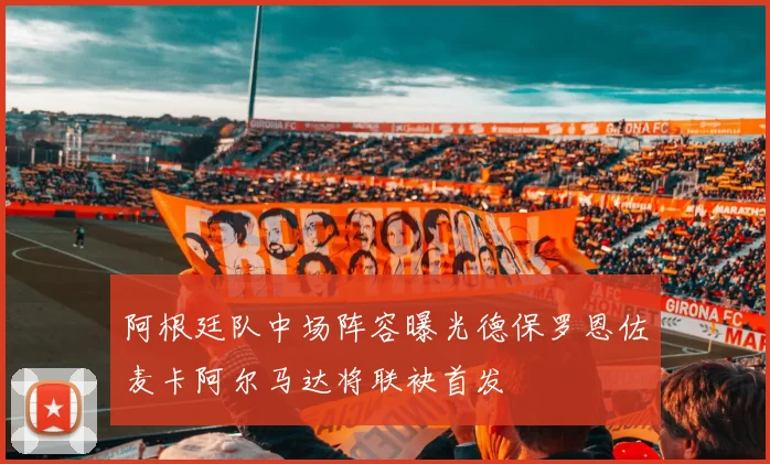 阿根廷队中场阵容曝光德保罗恩佐麦卡阿尔马达将联袂首发