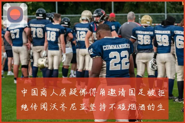 中国商人质疑佛得角邀请国足被拒绝传闻沃齐尼亚坚持不碰烟酒的生活方式