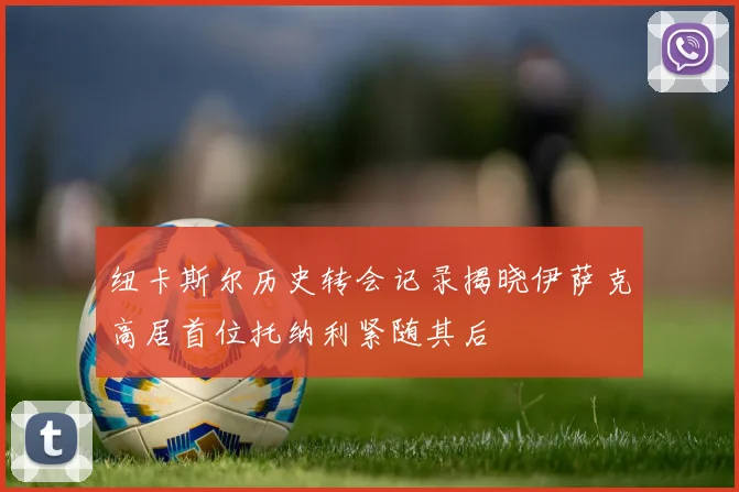 纽卡斯尔历史转会记录揭晓伊萨克高居首位托纳利紧随其后