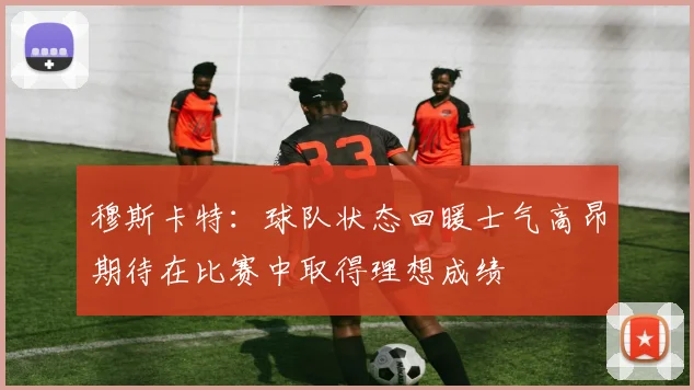 穆斯卡特：球队状态回暖士气高昂期待在比赛中取得理想成绩