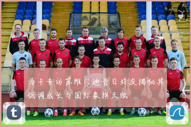 马卡专访苏维门迪昔日好友揭秘其低调成长与国际象棋天赋