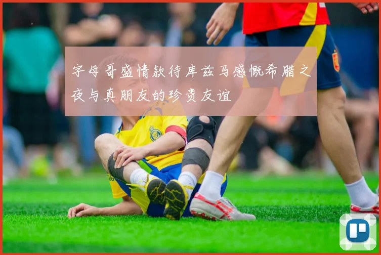 字母哥盛情款待库兹马感慨希腊之夜与真朋友的珍贵友谊
