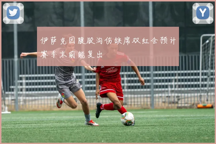 伊萨克因腹股沟伤缺席双红会预计赛季末前能复出