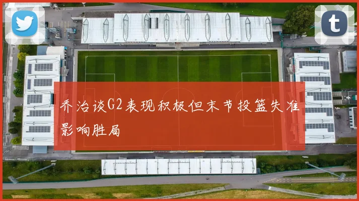 乔治谈G2表现积极但末节投篮失准影响胜局