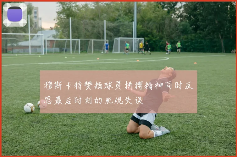 穆斯卡特赞扬球员拼搏精神同时反思最后时刻的犯规失误