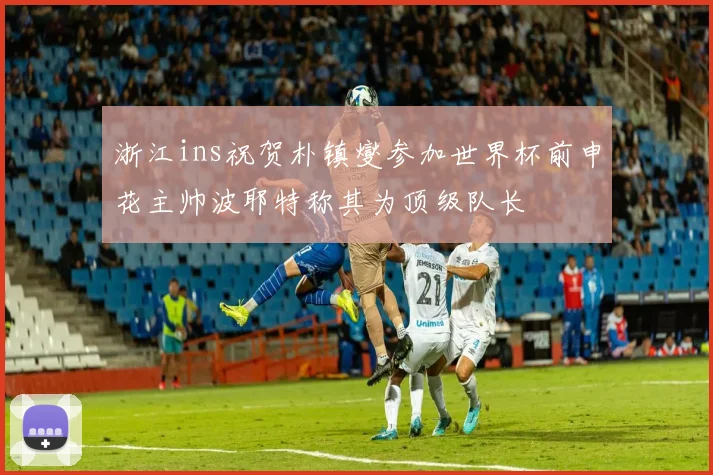 浙江ins祝贺朴镇燮参加世界杯前申花主帅波耶特称其为顶级队长