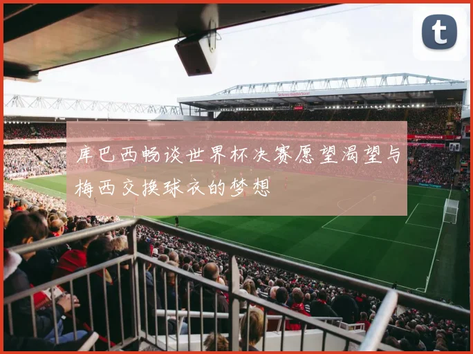 库巴西畅谈世界杯决赛愿望渴望与梅西交换球衣的梦想