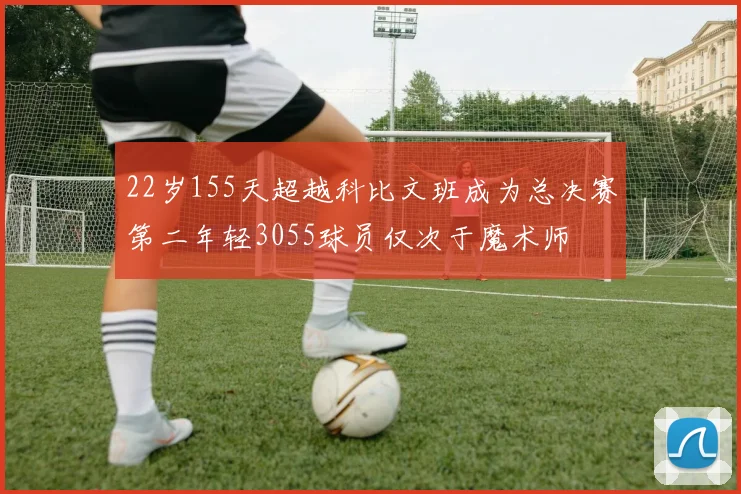 22岁155天超越科比文班成为总决赛第二年轻3055球员仅次于魔术师